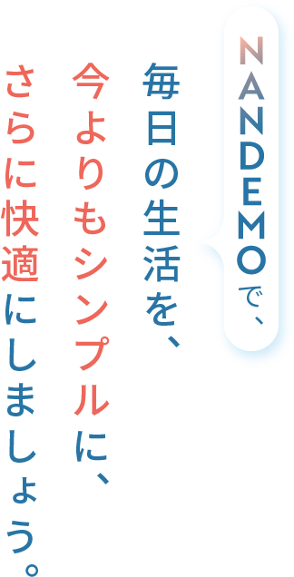 NANDEMOで、毎日の生活を、今よりもシンプルに、さらに快適にしましょう。